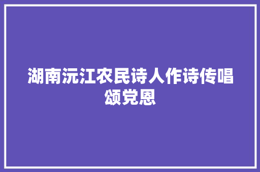 湖南沅江农民诗人作诗传唱颂党恩