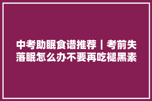 中考助眠食谱推荐｜考前失落眠怎么办不要再吃褪黑素和安眠药了