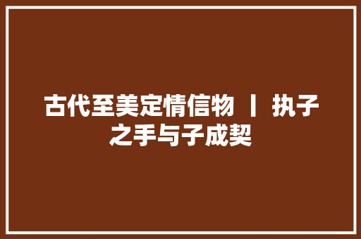 古代至美定情信物 丨 执子之手与子成契