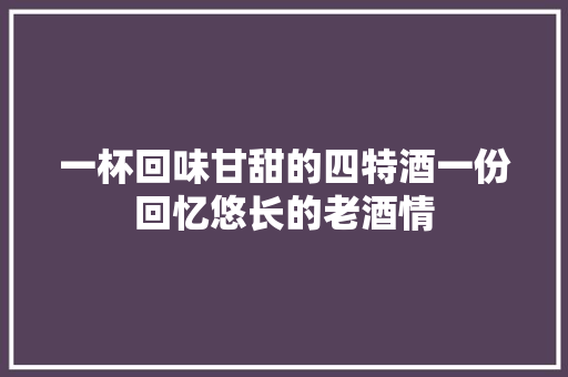 一杯回味甘甜的四特酒一份回忆悠长的老酒情