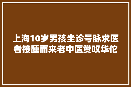 上海10岁男孩坐诊号脉求医者接踵而来老中医赞叹华佗再现