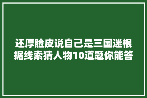 还厚脸皮说自己是三国迷根据线索猜人物10道题你能答对几个