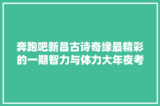 奔跑吧新昌古诗奇缘最精彩的一期智力与体力大年夜考验