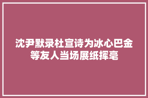 沈尹默录杜宣诗为冰心巴金等友人当场展纸挥毫