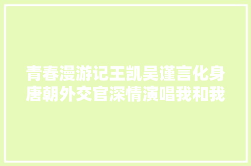 青春漫游记王凯吴谨言化身唐朝外交官深情演唱我和我的祖国