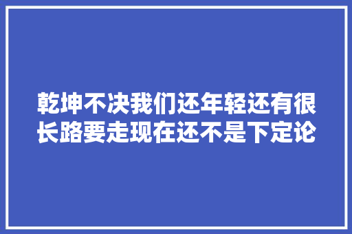 乾坤不决我们还年轻还有很长路要走现在还不是下定论的时刻
