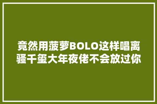 竟然用菠萝BOLO这样唱离骚千玺大年夜佬不会放过你
