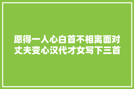 愿得一人心白首不相离面对丈夫变心汉代才女写下三首诗