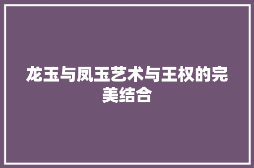 龙玉与凤玉艺术与王权的完美结合