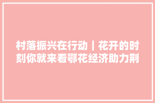 村落振兴在行动｜花开的时刻你就来看鄂花经济助力荆楚农民致富增收