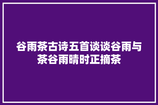 谷雨茶古诗五首谈谈谷雨与茶谷雨晴时正摘茶