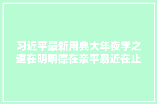 习近平最新用典大年夜学之道在明明德在亲平易近在止于至善