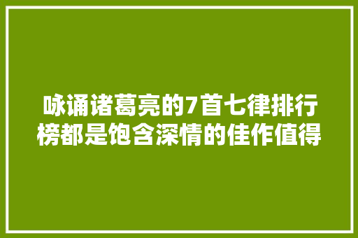 咏诵诸葛亮的7首七律排行榜都是饱含深情的佳作值得收藏