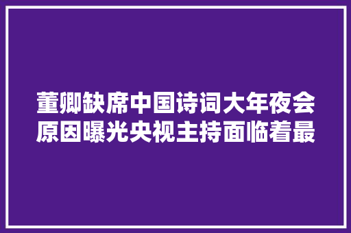 董卿缺席中国诗词大年夜会原因曝光央视主持面临着最大年夜的问题
