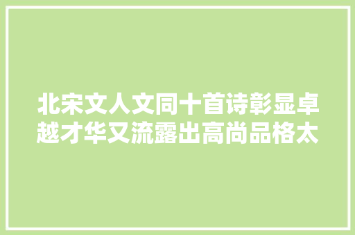 北宋文人文同十首诗彰显卓越才华又流露出高尚品格太棒了