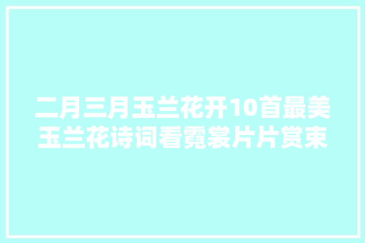 二月三月玉兰花开10首最美玉兰花诗词看霓裳片片赏束素亭亭