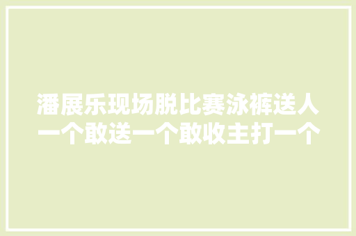 潘展乐现场脱比赛泳裤送人一个敢送一个敢收主打一个随性