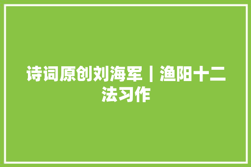 诗词原创刘海军｜渔阳十二法习作