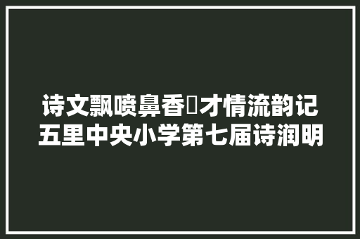 诗文飘喷鼻香 才情流韵记五里中央小学第七届诗润明德古诗词晋级活动