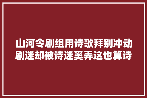山河令剧组用诗歌拜别冲动剧迷却被诗迷奚弄这也算诗
