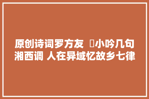 原创诗词罗方友  ​小吟几句湘西调 人在异域忆故乡七律十五首
