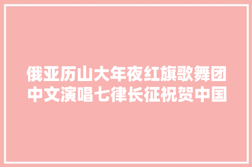俄亚历山大年夜红旗歌舞团中文演唱七律长征祝贺中国共产党百年光光阴诞