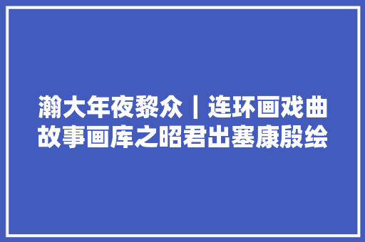 瀚大年夜黎众｜连环画戏曲故事画库之昭君出塞康殷绘画