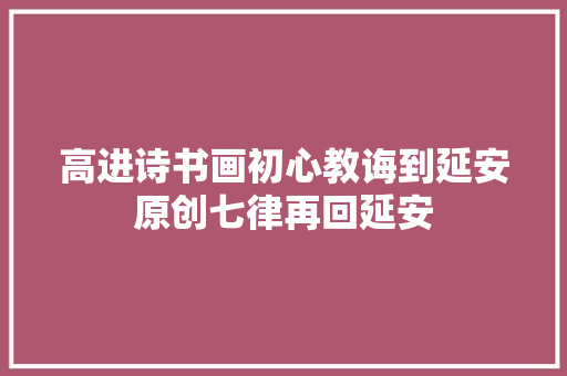 高进诗书画初心教诲到延安原创七律再回延安