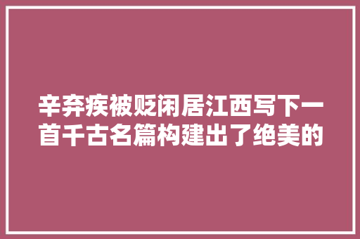 辛弃疾被贬闲居江西写下一首千古名篇构建出了绝美的田园风光