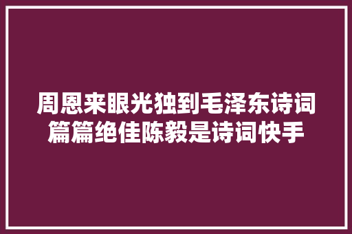 周恩来眼光独到毛泽东诗词篇篇绝佳陈毅是诗词快手