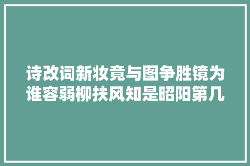 诗改词新妆竟与图争胜镜为谁容弱柳扶风知是昭阳第几名