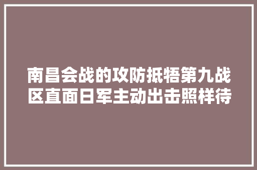 南昌会战的攻防抵牾第九战区直面日军主动出击照样待时而动