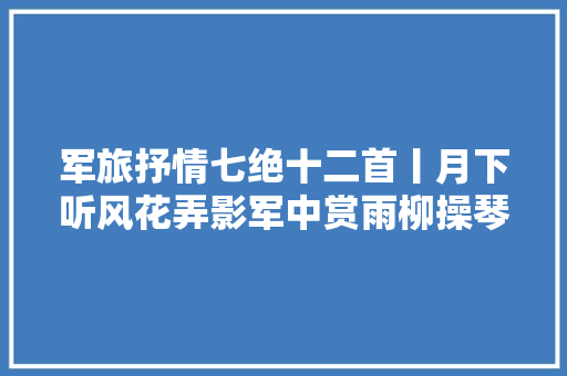 军旅抒情七绝十二首丨月下听风花弄影军中赏雨柳操琴