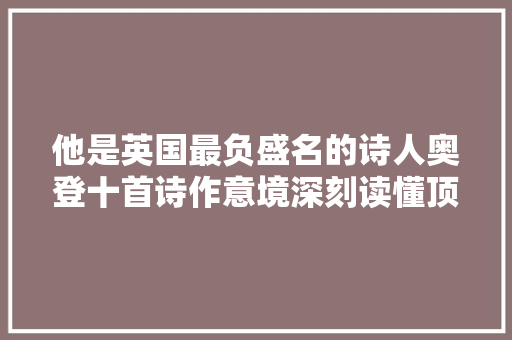 他是英国最负盛名的诗人奥登十首诗作意境深刻读懂顶礼跪拜