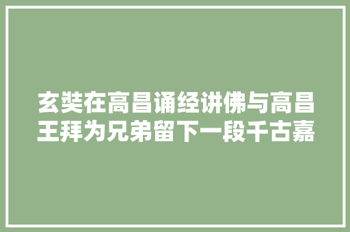 玄奘在高昌诵经讲佛与高昌王拜为兄弟留下一段千古嘉话