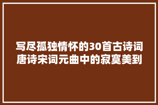 写尽孤独情怀的30首古诗词唐诗宋词元曲中的寂寞美到令人心碎