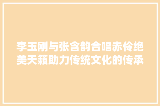 李玉刚与张含韵合唱赤伶绝美天籁助力传统文化的传承