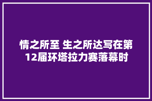 情之所至 生之所达写在第12届环塔拉力赛落幕时