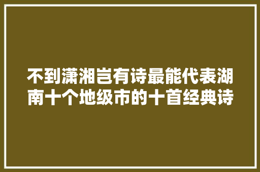 不到潇湘岂有诗最能代表湖南十个地级市的十首经典诗词赏析