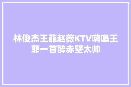 林俊杰王菲赵薇KTV嗨唱王菲一首醉赤壁太帅
