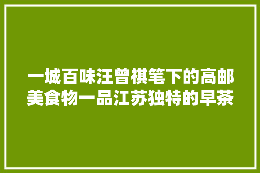 一城百味汪曾祺笔下的高邮美食物一品江苏独特的早茶文化