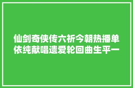 仙剑奇侠传六祈今朝热播单依纯献唱遗爱轮回曲生平一念