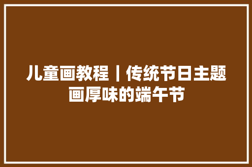 儿童画教程｜传统节日主题画厚味的端午节