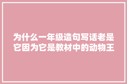为什么一年级造句写话老是它因为它是教材中的动物王者