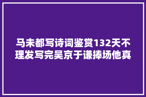 马未都写诗词鉴赏132天不理发写完吴京于谦捧场他真有水平