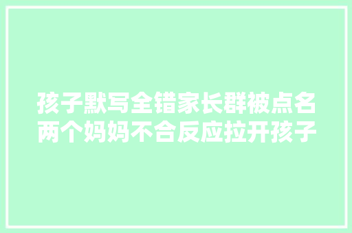 孩子默写全错家长群被点名两个妈妈不合反应拉开孩子差距