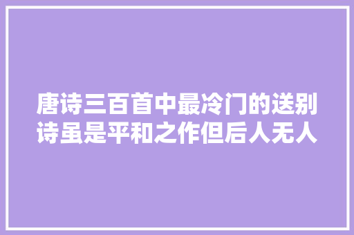 唐诗三百首中最冷门的送别诗虽是平和之作但后人无人能写出来