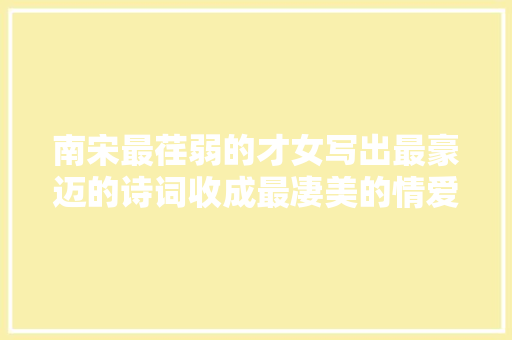 南宋最荏弱的才女写出最豪迈的诗词收成最凄美的情爱