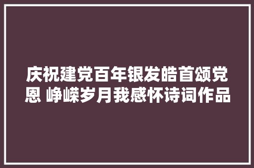 庆祝建党百年银发皓首颂党恩 峥嵘岁月我感怀诗词作品展播一