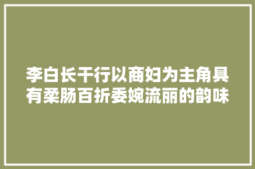 李白长干行以商妇为主角具有柔肠百折委婉流丽的韵味